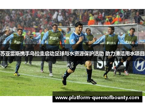 苏亚雷斯携手乌拉圭启动足球与水资源保护活动 助力清洁用水项目 苏亚雷斯携手乌拉圭启动足球与水资源保护活动 助力清洁用水项目