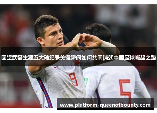 回望武磊生涯五大破纪录关键瞬间如何共同铺就中国足球崛起之路