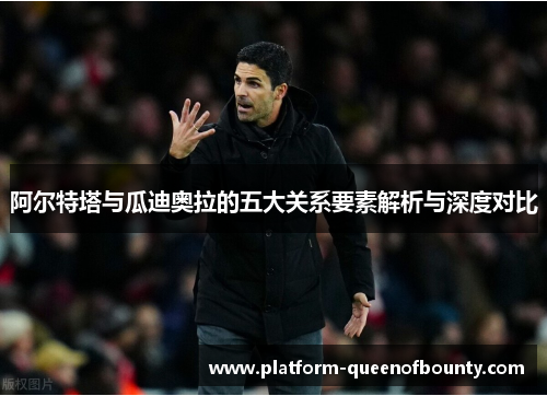 阿尔特塔与瓜迪奥拉的五大关系要素解析与深度对比