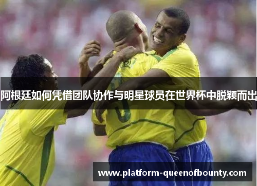 阿根廷如何凭借团队协作与明星球员在世界杯中脱颖而出