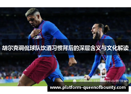 胡尔克调侃球队饮酒习惯背后的深层含义与文化解读