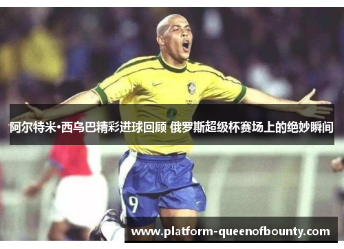 阿尔特米·西乌巴精彩进球回顾 俄罗斯超级杯赛场上的绝妙瞬间 阿尔特米·西乌巴精彩进球回顾 俄罗斯超级杯赛场上的绝妙瞬间