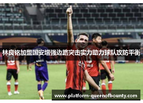 林良铭加盟国安增强边路突击实力助力球队攻防平衡