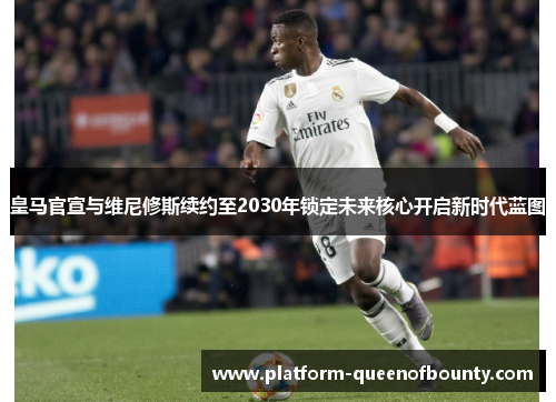 皇马官宣与维尼修斯续约至2030年锁定未来核心开启新时代蓝图