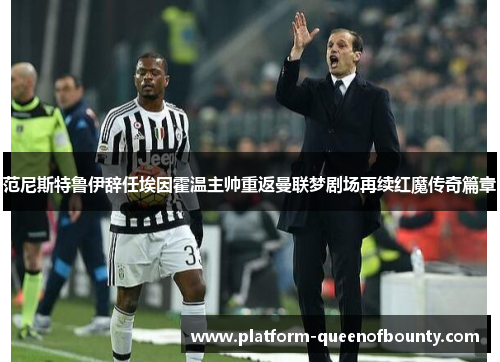 范尼斯特鲁伊辞任埃因霍温主帅重返曼联梦剧场再续红魔传奇篇章