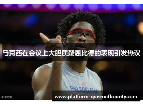 马克西在会议上大胆质疑恩比德的表现引发热议 马克西在会议上大胆质疑恩比德的表现引发热议