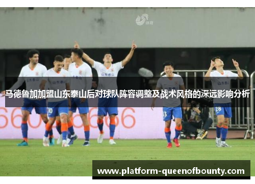 马德鲁加加盟山东泰山后对球队阵容调整及战术风格的深远影响分析 马德鲁加加盟山东泰山后对球队阵容调整及战术风格的深远影响分析