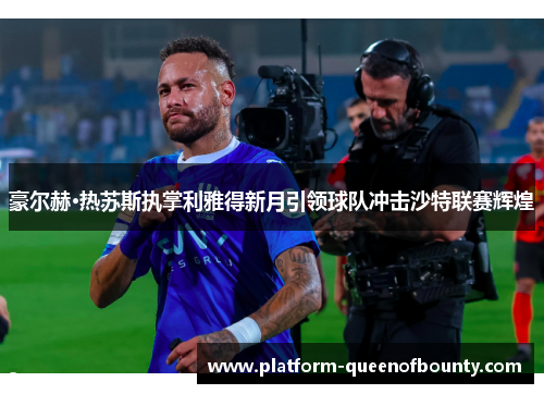 豪尔赫·热苏斯执掌利雅得新月引领球队冲击沙特联赛辉煌 豪尔赫·热苏斯执掌利雅得新月引领球队冲击沙特联赛辉煌