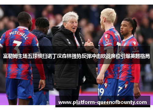 富勒姆主场五球横扫诺丁汉森林强势反弹冲击欧战席位引爆英超格局 富勒姆主场五球横扫诺丁汉森林强势反弹冲击欧战席位引爆英超格局