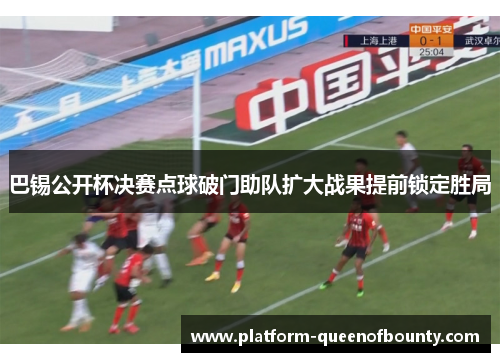 巴锡公开杯决赛点球破门助队扩大战果提前锁定胜局 巴锡公开杯决赛点球破门助队扩大战果提前锁定胜局